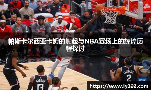 帕斯卡尔西亚卡姆的崛起与NBA赛场上的辉煌历程探讨
