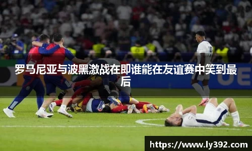 罗马尼亚与波黑激战在即谁能在友谊赛中笑到最后