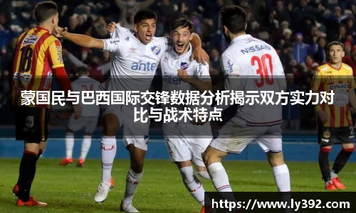 优游ub8蒙国民与巴西国际交锋数据分析揭示双方实力对比与战术特点